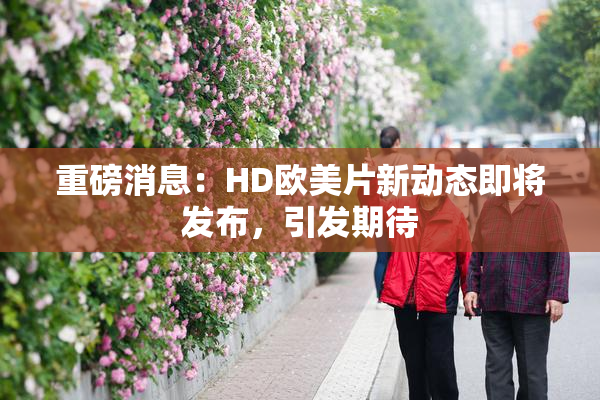 重磅消息：HD欧美片新动态即将发布，引发期待