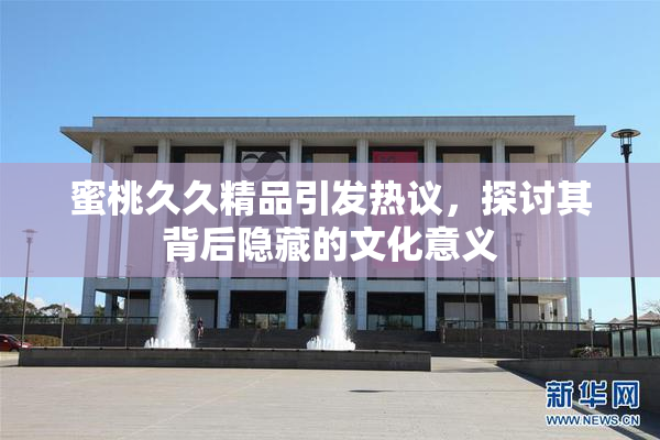 蜜桃久久精品引发热议，探讨其背后隐藏的文化意义