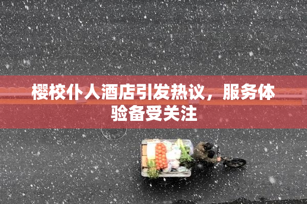 樱校仆人酒店引发热议，服务体验备受关注