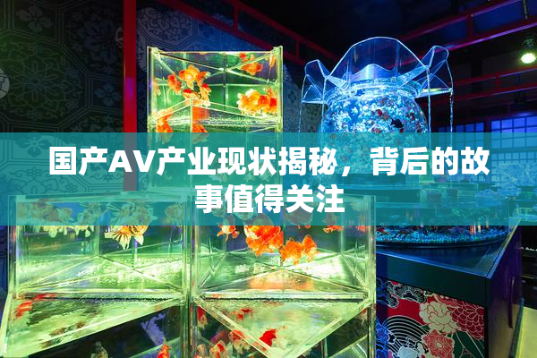 国产AV产业现状揭秘，背后的故事值得关注