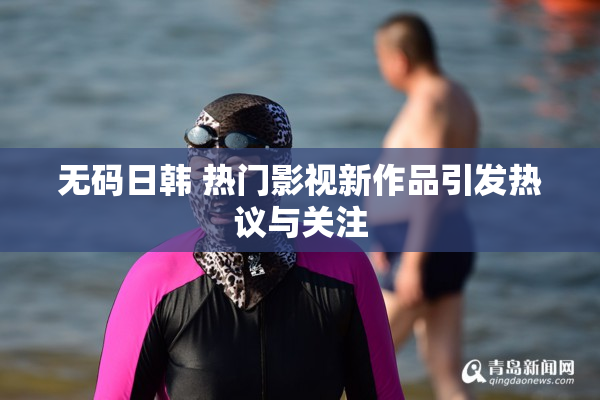 无码日韩 热门影视新作品引发热议与关注