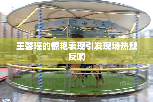 王馨瑶的惊艳表现引发现场热烈反响