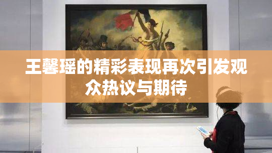 王馨瑶的精彩表现再次引发观众热议与期待