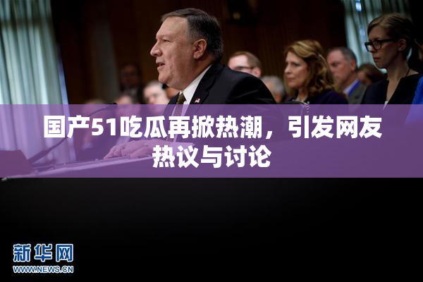 国产51吃瓜再掀热潮，引发网友热议与讨论