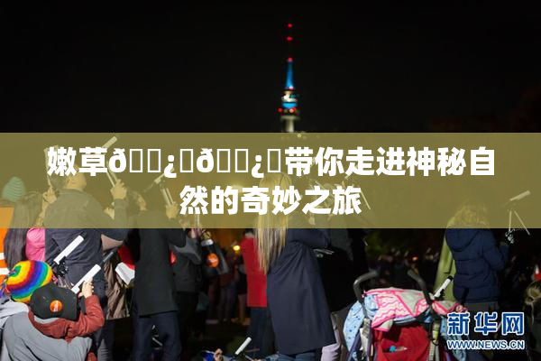 嫩草🌿‌🌿‌带你走进神秘自然的奇妙之旅