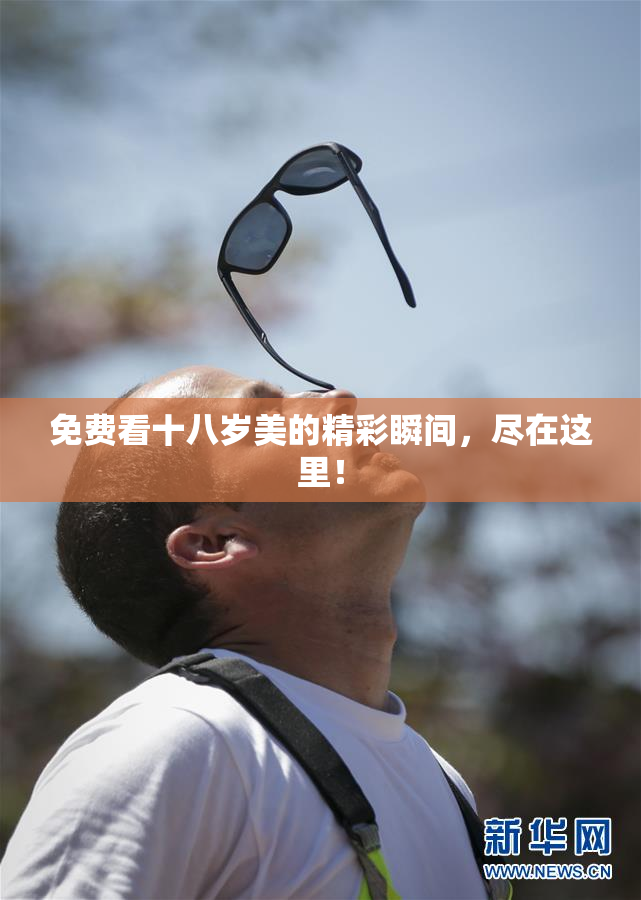 免费看十八岁美的精彩瞬间，尽在这里！