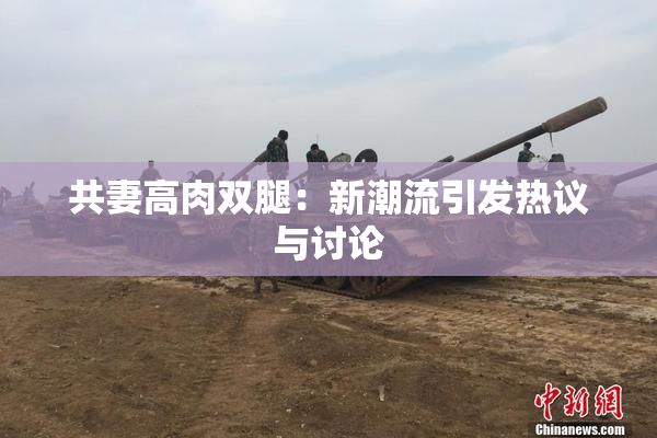 共妻高肉双腿：新潮流引发热议与讨论