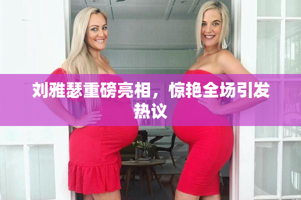 刘雅瑟重磅亮相，惊艳全场引发热议