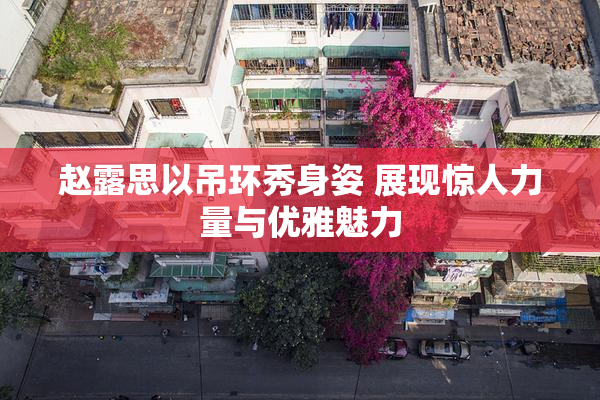 赵露思以吊环秀身姿 展现惊人力量与优雅魅力