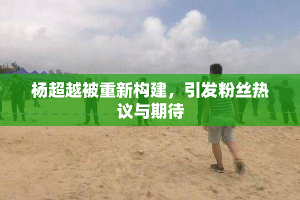 杨超越被重新构建，引发粉丝热议与期待
