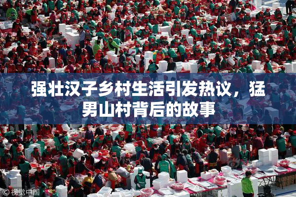 强壮汉子乡村生活引发热议，猛男山村背后的故事