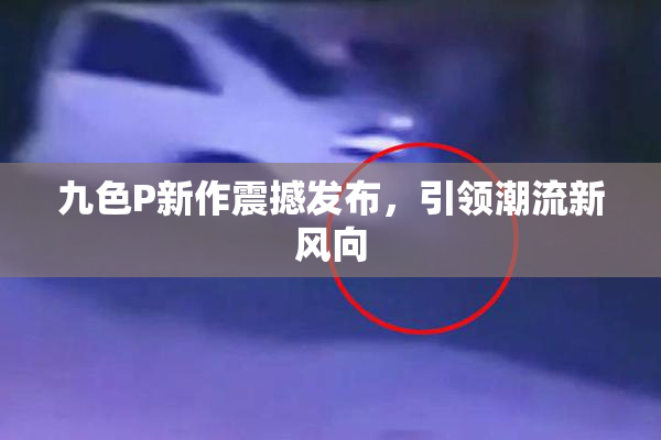 九色P新作震撼发布，引领潮流新风向