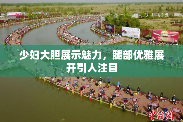少妇大胆展示魅力，腿部优雅展开引人注目