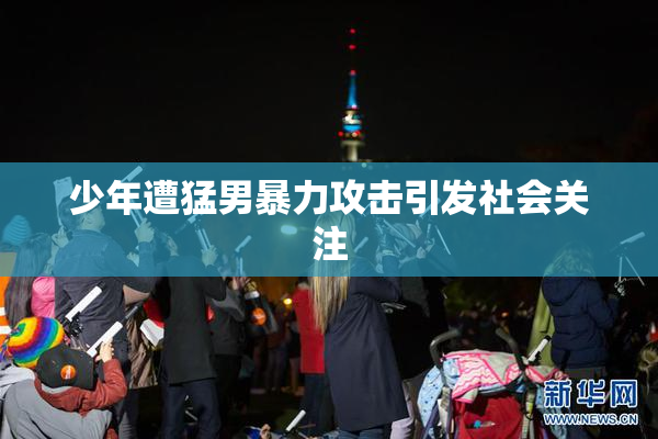 少年遭猛男暴力攻击引发社会关注