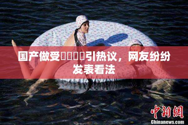 国产做受❌‌❌‌引热议，网友纷纷发表看法