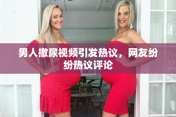 男人撒尿视频引发热议，网友纷纷热议评论