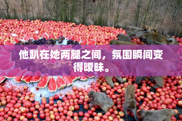 他趴在她两腿之间，氛围瞬间变得暧昧。