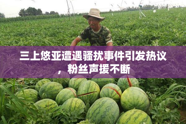 三上悠亚遭遇骚扰事件引发热议，粉丝声援不断