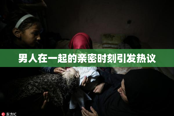 男人在一起的亲密时刻引发热议