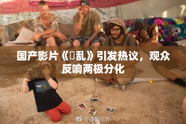 国产影片《婬乱》引发热议，观众反响两极分化