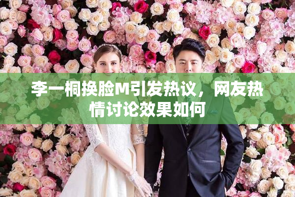 李一桐换脸M引发热议，网友热情讨论效果如何