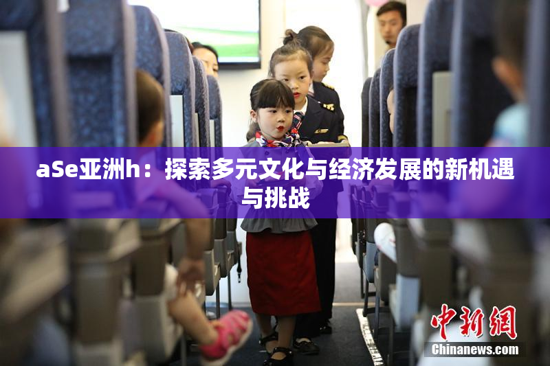 aSe亚洲h：探索多元文化与经济发展的新机遇与挑战
