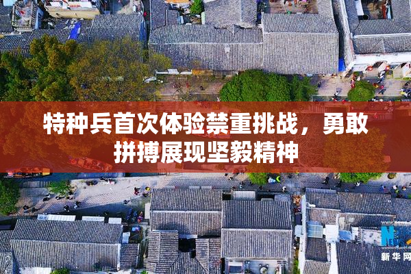 特种兵首次体验禁重挑战，勇敢拼搏展现坚毅精神