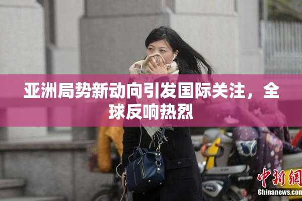 亚洲局势新动向引发国际关注，全球反响热烈