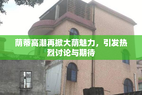 荫蒂高潮再掀大荫魅力，引发热烈讨论与期待