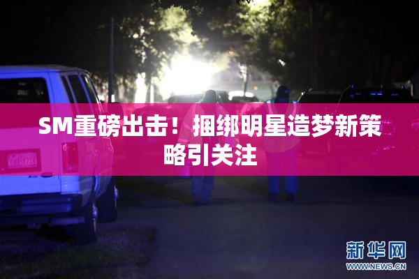 SM重磅出击！捆绑明星造梦新策略引关注