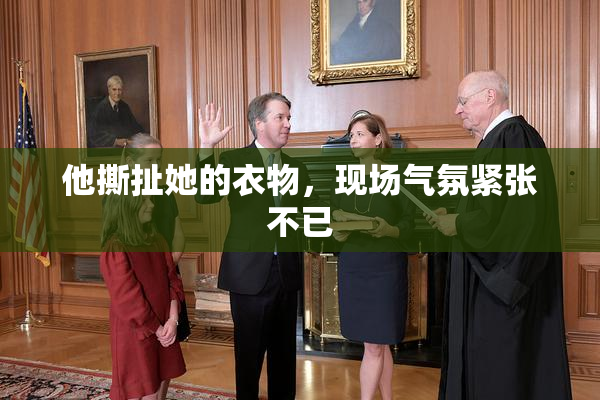 他撕扯她的衣物，现场气氛紧张不已