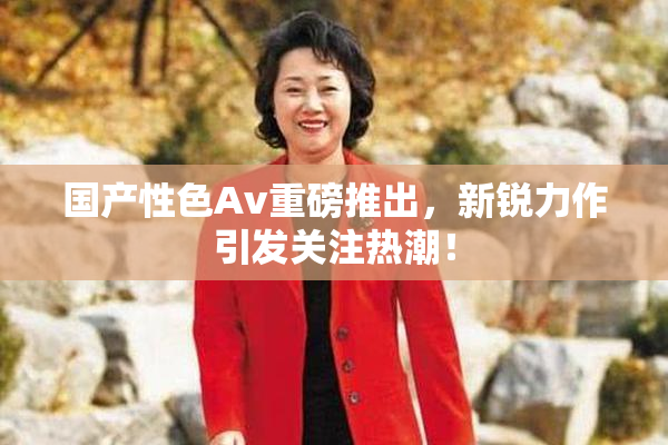 国产性色Av重磅推出，新锐力作引发关注热潮！