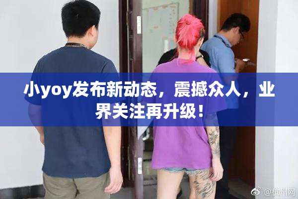 小yoy发布新动态，震撼众人，业界关注再升级！