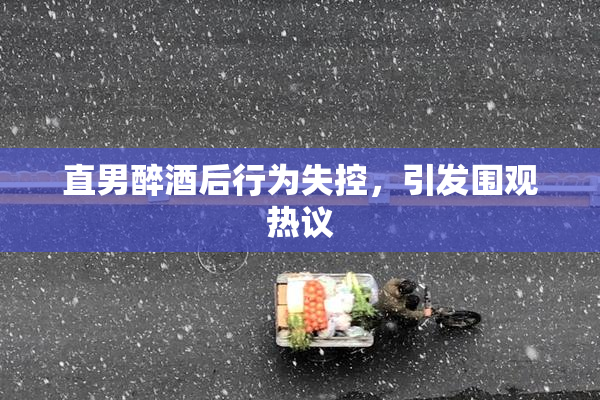 直男醉酒后行为失控，引发围观热议