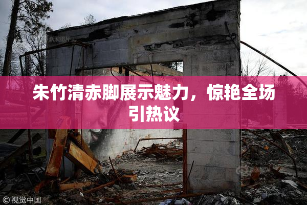 朱竹清赤脚展示魅力，惊艳全场引热议