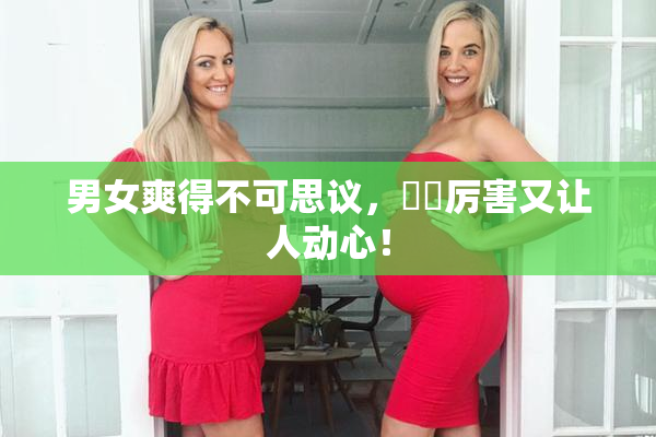 男女爽得不可思议，❌‌厉害又让人动心！