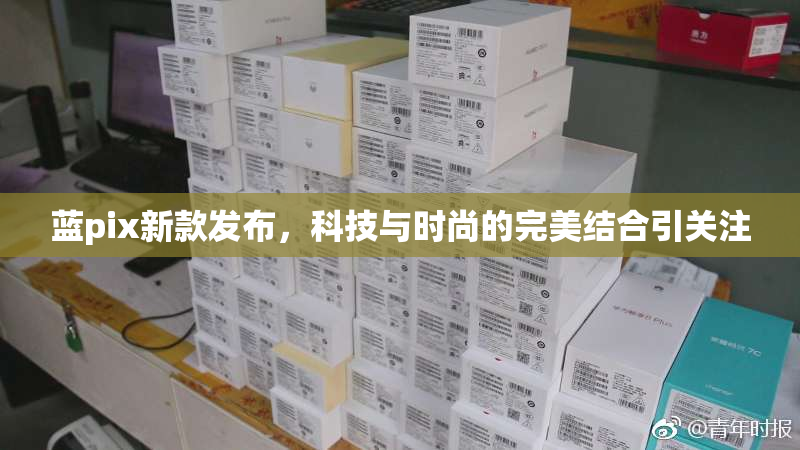 蓝pix新款发布，科技与时尚的完美结合引关注