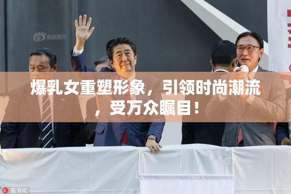 爆乳女重塑形象，引领时尚潮流，受万众瞩目！