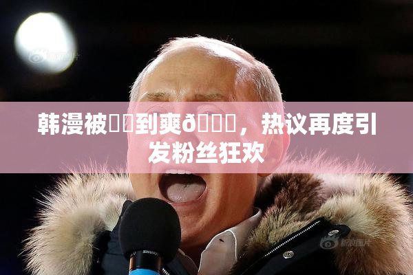 韩漫被❌‌到爽🔞，热议再度引发粉丝狂欢