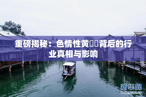 重磅揭秘：色情性黄❌‌背后的行业真相与影响