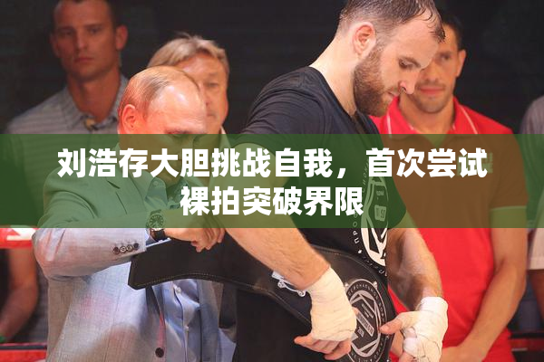 刘浩存大胆挑战自我，首次尝试裸拍突破界限