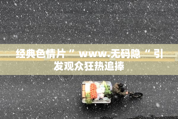 经典色情片 ”www.无码隐“ 引发观众狂热追捧