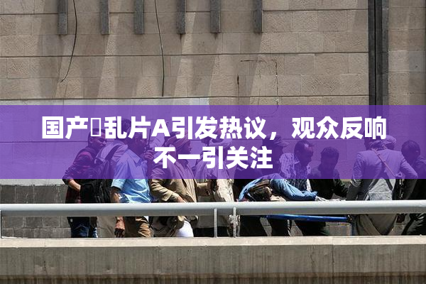 国产婬乱片A引发热议，观众反响不一引关注