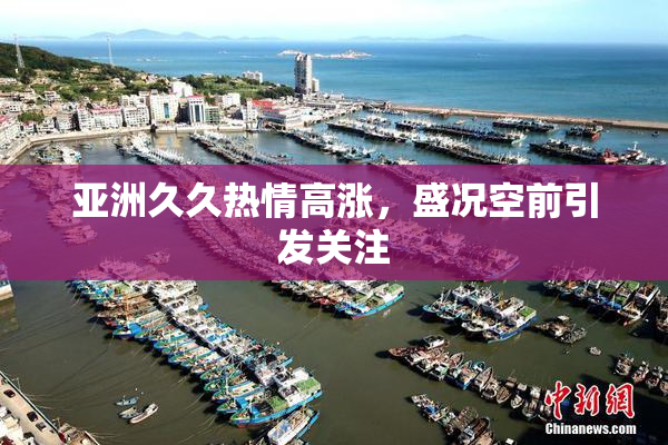 亚洲久久热情高涨，盛况空前引发关注