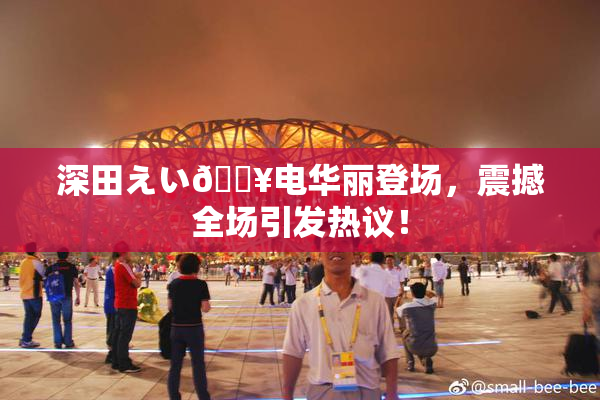 深田えい🔥电华丽登场，震撼全场引发热议！