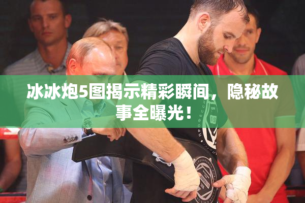 冰冰炮5图揭示精彩瞬间，隐秘故事全曝光！