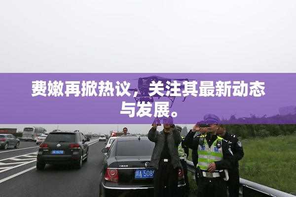 费嫩再掀热议，关注其最新动态与发展。