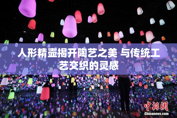 人形精壶揭开陶艺之美 与传统工艺交织的灵感