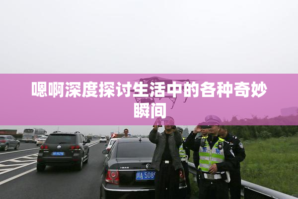 嗯啊深度探讨生活中的各种奇妙瞬间