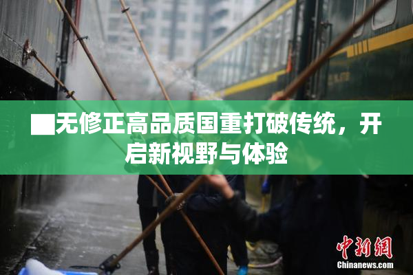 ▇无修正高品质国重打破传统，开启新视野与体验
